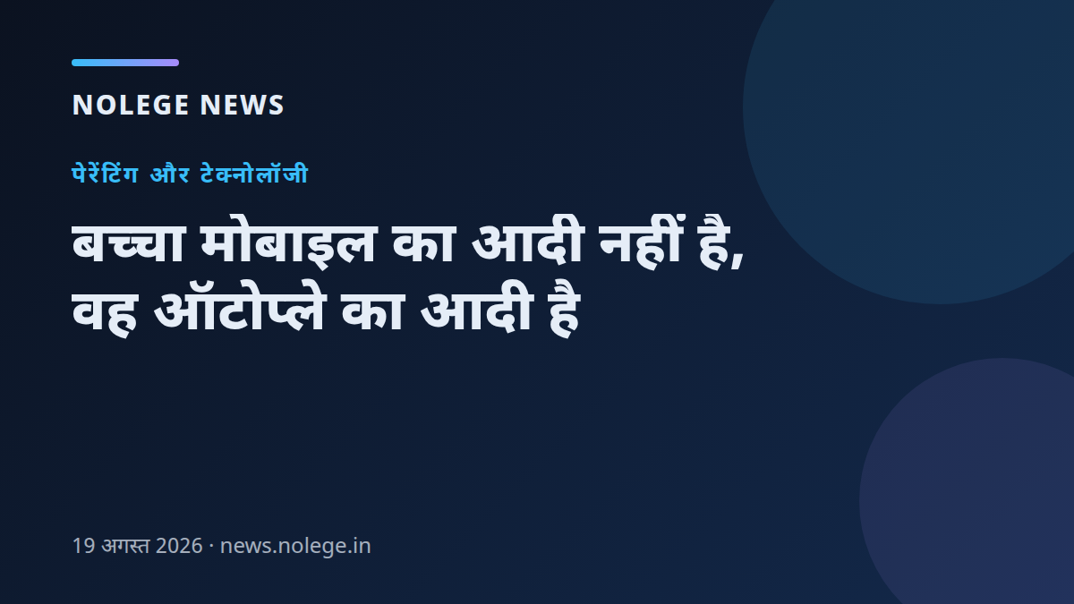 बच्चा मोबाइल का आदी नहीं है, वह ऑटोप्ले का आदी है