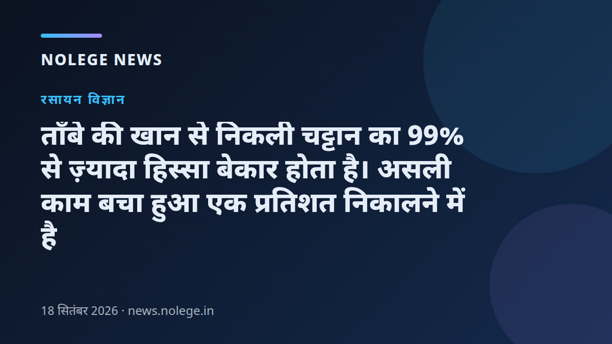 ताँबे की खान से निकली चट्टान का 99% से ज़्यादा हिस्सा बेकार होता है। असली काम बचा हुआ एक प्रतिशत निकालने में है